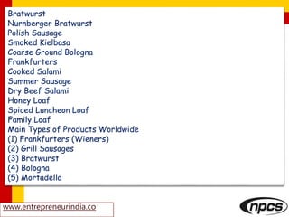 Bratwurst
Nurnberger Bratwurst
Polish Sausage
Smoked Kielbasa
Coarse Ground Bologna
Frankfurters
Cooked Salami
Summer Sausage
Dry Beef Salami
Honey Loaf
Spiced Luncheon Loaf
Family Loaf
Main Types of Products Worldwide
(1) Frankfurters (Wieners)
(2) Grill Sausages
(3) Bratwurst
(4) Bologna
(5) Mortadella
www.entrepreneurindia.co
 