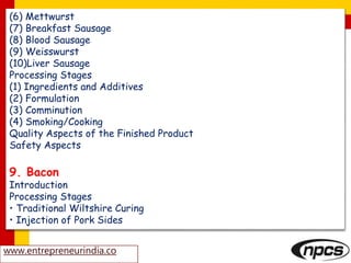 (6) Mettwurst
(7) Breakfast Sausage
(8) Blood Sausage
(9) Weisswurst
(10)Liver Sausage
Processing Stages
(1) Ingredients and Additives
(2) Formulation
(3) Comminution
(4) Smoking/Cooking
Quality Aspects of the Finished Product
Safety Aspects
9. Bacon
Introduction
Processing Stages
• Traditional Wiltshire Curing
• Injection of Pork Sides
www.entrepreneurindia.co
 