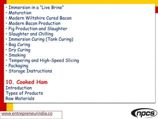 • Immersion in a “Live Brine”
• Maturation
• Modern Wiltshire Cured Bacon
• Modern Bacon Production
• Pig Production and Slaughter
• Slaughter and Chilling
• Immersion Curing (Tank Curing)
• Bag Curing
• Dry Curing
• Smoking
• Tempering and High-Speed Slicing
• Packaging
• Storage Instructions
10. Cooked Ham
Introduction
Types of Products
Raw Materials
www.entrepreneurindia.co
 