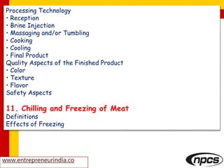 Processing Technology
• Reception
• Brine Injection
• Massaging and/or Tumbling
• Cooking
• Cooling
• Final Product
Quality Aspects of the Finished Product
• Color
• Texture
• Flavor
Safety Aspects
11. Chilling and Freezing of Meat
Definitions
Effects of Freezing
www.entrepreneurindia.co
 