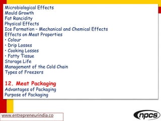 Microbiological Effects
Mould Growth
Fat Rancidity
Physical Effects
Ice Formation – Mechanical and Chemical Effects
Effects on Meat Properties
• Colour
• Drip Losses
• Cooking Losses
• Fatty Tissue
Storage Life
Management of the Cold Chain
Types of Freezers
12. Meat Packaging
Advantages of Packaging
Purpose of Packaging
www.entrepreneurindia.co
 