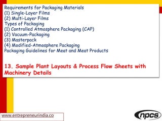Requirements for Packaging Materials
(1) Single-Layer Films
(2) Multi-Layer Films
Types of Packaging
(1) Controlled Atmosphere Packaging (CAP)
(2) Vacuum-Packaging
(3) Masterpack
(4) Modified-Atmosphere Packaging
Packaging Guidelines for Meat and Meat Products
13. Sample Plant Layouts & Process Flow Sheets with
Machinery Details
www.entrepreneurindia.co
 