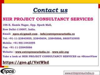 Contact us
NIIR PROJECT CONSULTANCY SERVICES
106-E, Kamla Nagar, Opp. Spark Mall,
New Delhi-110007, India.
Email: npcs.ei@gmail.com , info@entrepreneurindia.co
Tel: +91-11-23843955, 23845654, 23845886, 8800733955
Mobile: +91-9811043595
Fax: +91-11-23845886
Website : www.entrepreneurindia.co , www.niir.org
Take a look at NIIR PROJECT CONSULTANCY SERVICES on #StreetView
https://goo.gl/VstWkd
www.entrepreneurindia.co
 