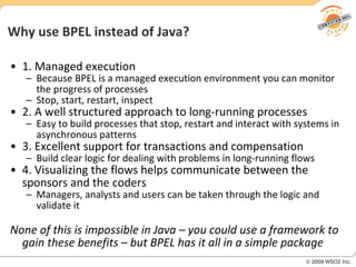 Why use BPEL instead of Java? 1. Managed execution Because BPEL is a managed execution environment you can monitor the progress of processes Stop, start, restart, inspect 2. A well structured approach to long-running processes Easy to build processes that stop, restart and interact with systems in asynchronous patterns 3. Excellent support for transactions and compensation Build clear logic for dealing with problems in long-running flows 4. Visualizing the flows helps communicate between the sponsors and the coders Managers, analysts and users can be taken through the logic and validate it None of this is impossible in Java – you could use a framework to gain these benefits – but BPEL has it all in a simple package 
