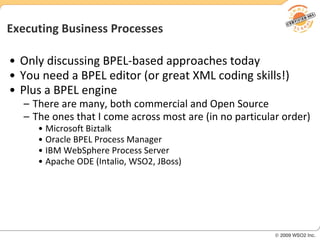 Executing Business Processes Only discussing BPEL-based approaches today You need a BPEL editor (or great XML coding skills!) Plus a BPEL engine There are many, both commercial and Open Source The ones that I come across most are (in no particular order) Microsoft Biztalk Oracle BPEL Process Manager IBM WebSphere Process Server Apache ODE (Intalio, WSO2, JBoss) 