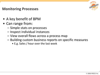 Monitoring Processes A key benefit of BPM Can range from: Simple stats on processes Inspect individual instances View overall flows across a process map Building custom business reports on specific measures E.g. Sales / hour over the last week 