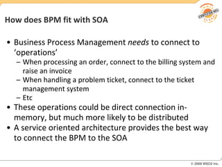 How does BPM fit with SOA Business Process Management  needs  to connect to ‘operations’ When processing an order, connect to the billing system and raise an invoice When handling a problem ticket, connect to the ticket management system  Etc These operations could be direct connection in-memory, but much more likely to be distributed A service oriented architecture provides the best way to connect the BPM to the SOA 