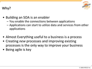 Why? Building an SOA is an enabler You enable the connections between applications Applications can start to utilize data and services from other applications Almost Everything useful to a business is a process Creating  new  processes and improving existing processes is the only way to improve your business Being agile is key 