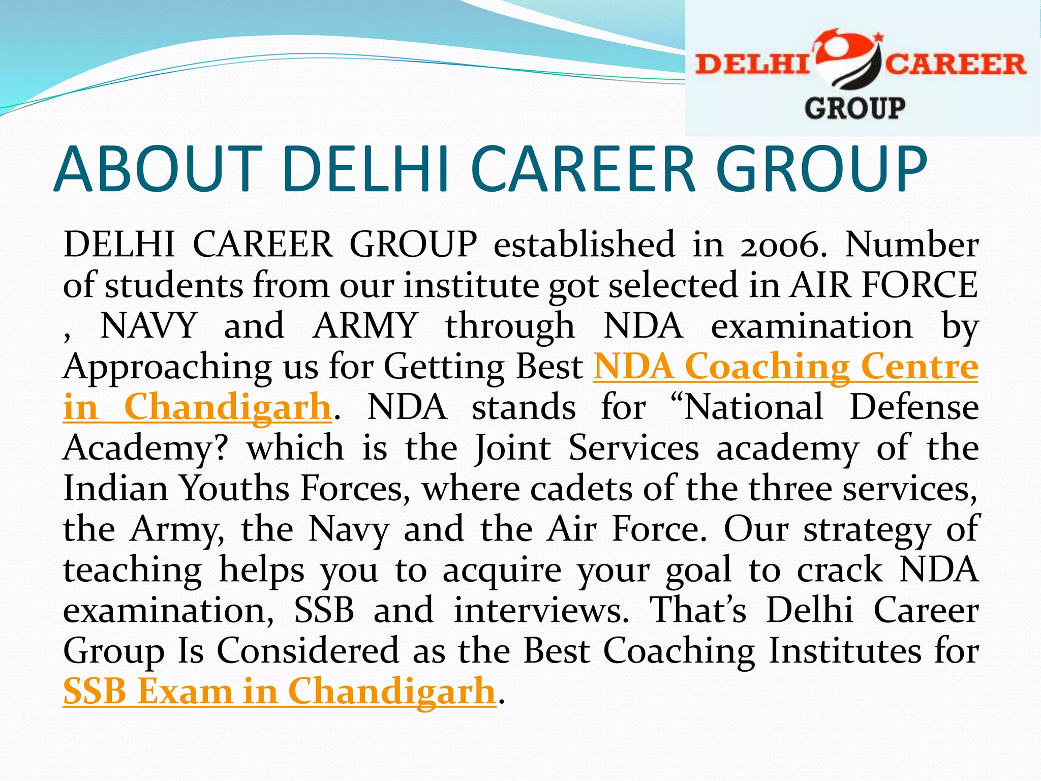 ABOUT DELHI CAREER GROUP
DELHI CAREER GROUP established in 2006. Number
of students from our institute got selected in AIR FORCE
, NAVY and ARMY through NDA examination by
Approaching us for Getting Best NDA Coaching Centre
in Chandigarh. NDA stands for “National Defense
Academy? which is the Joint Services academy of the
Indian Youths Forces, where cadets of the three services,
the Army, the Navy and the Air Force. Our strategy of
teaching helps you to acquire your goal to crack NDA
examination, SSB and interviews. That’s Delhi Career
Group Is Considered as the Best Coaching Institutes for
SSB Exam in Chandigarh.
 