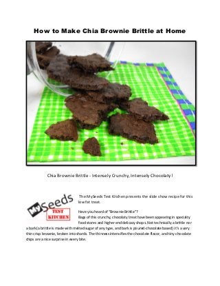 How to Make Chia Brownie Brittle at Home

Chia Brownie Brittle - Intensely Crunchy, Intensely Chocolaty!

The MySeeds Test Kitchen presents the slide show recipe for this
low fat treat.
Have you heard of “Brownie Brittle”?
Bags of this crunchy, chocolaty treat have been appearing in specialty
food stores and higher end delicacy shops. Not technically a brittle nor
a bark (a brittle is made with melted sugar of any type, and bark is poured-chocolate based) it’s a very
thin crisp brownie, broken into shards. The thinness intensifies the chocolate flavor, and tiny chocolate
chips are a nice surprise in every bite.

 