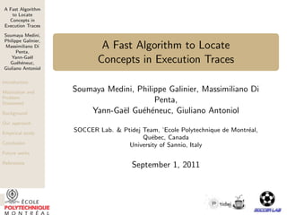 A Fast Algorithm
to Locate
Concepts in
Execution Traces
Soumaya Medini,
Philippe Galinier,
Massimiliano Di
Penta,
Yann-Ga¨el
Gu´eh´eneuc,
Giuliano Antoniol
Introduction
Motivation and
Problem
Statement
Background
Our approach
Empirical study
Conclusion
Future works
References
A Fast Algorithm to Locate
Concepts in Execution Traces
Soumaya Medini, Philippe Galinier, Massimiliano Di
Penta,
Yann-Ga¨el Gu´eh´eneuc, Giuliano Antoniol
SOCCER Lab. & Ptidej Team, ’Ecole Polytechnique de Montr´eal,
Qu´ebec, Canada
University of Sannio, Italy
September 1, 2011
 