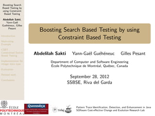 Boosting Search
Based Testing by
using Constraint
Based Testing
Abdelilah Sakti,
Yann-Ga¨l
e
Gu´h´neuc, Gilles
e e
Pesant
Introduction
Motivating
Example
CSBT :
Constrained Search
Based Testing
Implementation for
integer data type

Boosting Search Based Testing by using
Constraint Based Testing
Abdelilah Sakti

Yann-Ga¨l Gu´h´neuc
e
e e

Gilles Pesant

Department of Computer and Software Engineering
´
Ecole Polytechnique de Montr´al, Qu´bec, Canada
e
e

Evaluation
Related work
Conclusions

September 28, 2012
SSBSE, Riva del Garda

Pattern Trace Identiﬁcation, Detection, and Enhancement in Java
SOftware Cost-eﬀective Change and Evolution Research Lab

 