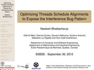 Optimizing
Threads Schedule
Alignments to
Expose the
Interference Bug
Pattern
Neelesh
Bhattacharya

Optimizing Threads Schedule Alignments
to Expose the Interference Bug Pattern

Introduction
Interference Bug
Pattern
Problem
Statement
ReSP - The Virtual
Platform Used
Research
Questions
Approach
Algorithms Used
Programs Under
Test (PUTs)
Results

Neelesh Bhattacharya
Olfat El-Mahi, Etienne Duclos, Giovanni Beltrame, Giuliano Antoniol,
Sébastien Le Digabel and Yann-Gaël Guéhéneuc
Department of Computer and Software Engineering
Department of Mathematics and Industrial Engineering
École Polytechnique de Montréal, Québec, Canada

SSBSE - September 30, 2012

Conclusion
Future Work
Pattern Trace Identiﬁcation, Detection, and Enhancement in Java
SOftware Cost-effective Change and Evolution Research Lab

 