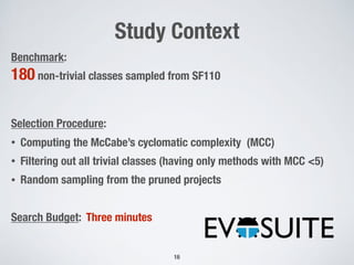 Study Context
Benchmark:
180 non-trivial classes sampled from SF110
Selection Procedure:
• Computing the McCabe’s cyclomatic complexity (MCC)
• Filtering out all trivial classes (having only methods with MCC <5)
• Random sampling from the pruned projects
Search Budget: Three minutes
16
 