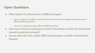 Open Questions
● What impacts the effectiveness of SBSE techniques?
○ How can features of problem instances help us infer what are the strengths and weaknesses of
different SBSE approaches?
○ How can we objectively assess different SBSE techniques
● How easy or hard are existing benchmarks? How diverse are they? Are they biased
towards a particular technique?
● Can we select the most suitable SBSE technique given a problem with particular
features?
 