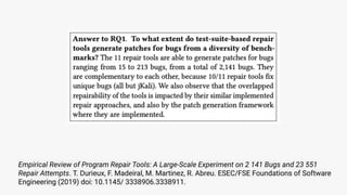 Empirical Review of Program Repair Tools: A Large-Scale Experiment on 2 141 Bugs and 23 551
Repair Attempts. T. Durieux, F. Madeiral, M. Martinez, R. Abreu. ESEC/FSE Foundations of Software
Engineering (2019) doi: 10.1145/ 3338906.3338911.
 
