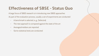 Effectiveness of SBSE - Status Quo
A large focus of SBSE research is in introducing new SBSE approaches
As part of the evaluation process, usually a set of experiments are conducted
- A benchmark is selected, e..g., Defects4J
- The new approach is compared against the state of the art
- Averages/medians are reported
- Some statistical tests are conducted
 