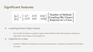 Significant features
● coupling between object classes
○ the number of classes coupled to a given class (method calls, field accesses, inheritance,
arguments, return types, and exceptions)
● response for a class
○ number of different methods that can be executed when a method is invoked for that object
of a class
 