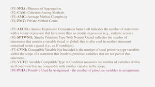 (F1) MOA: Measure of Aggregation.
(F2) CAM: Cohesion Among Methods
(F3) AMC: Average Method Complexity
(F4) PMC: Private Method Count
(F5) AECSL: Atomic Expression Comparison Same Left indicates the number of statements
with a binary expression that have more than an atomic expression (e.g., variable access).
(F6) SPTWNG: Similar Primitive Type With Normal Guard indicates the number of
statements that contain a variable (local or global) that is also used in another statement
contained inside a guard (i.e., an If condition).
(F7) CVNI: Compatible Variable Not Included is the number of local primitive type variables
within the scope of a statement that involves primitive variables that are not part of that
statement.
(F8) VCTC: Variable Compatible Type in Condition measures the number of variables within
an If condition that are compatible with another variable in the scope.
(F9) PUIA: Primitive Used In Assignment - the number of primitive variables in assignments.
 