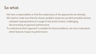 So what
We have a responsibility to find the weaknesses of the approaches we develop
We need to make sure that the chosen problem instances are demonstrably diverse,
unbiased, representative of a range of real world context, challenging,
discriminating of approach performance
To understand which approach is suitable for future problems, we must understand
which features impact its performance
 