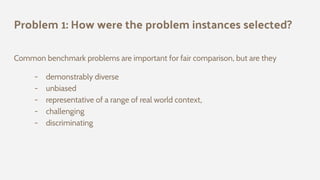 Problem 1: How were the problem instances selected?
Common benchmark problems are important for fair comparison, but are they
- demonstrably diverse
- unbiased
- representative of a range of real world context,
- challenging
- discriminating
 