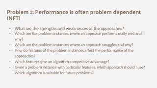 Problem 2: Performance is often problem dependent
(NFT)
- What are the strengths and weaknesses of the approaches?
- Which are the problem instances where an approach performs really well and
why?
- Which are the problem instances where an approach struggles and why?
- How do features of the problem instances affect the performance of the
approaches?
- Which features give an algorithm competitive advantage?
- Given a problem instance with particular features, which approach should I use?
Which algorithm is suitable for future problems?
 