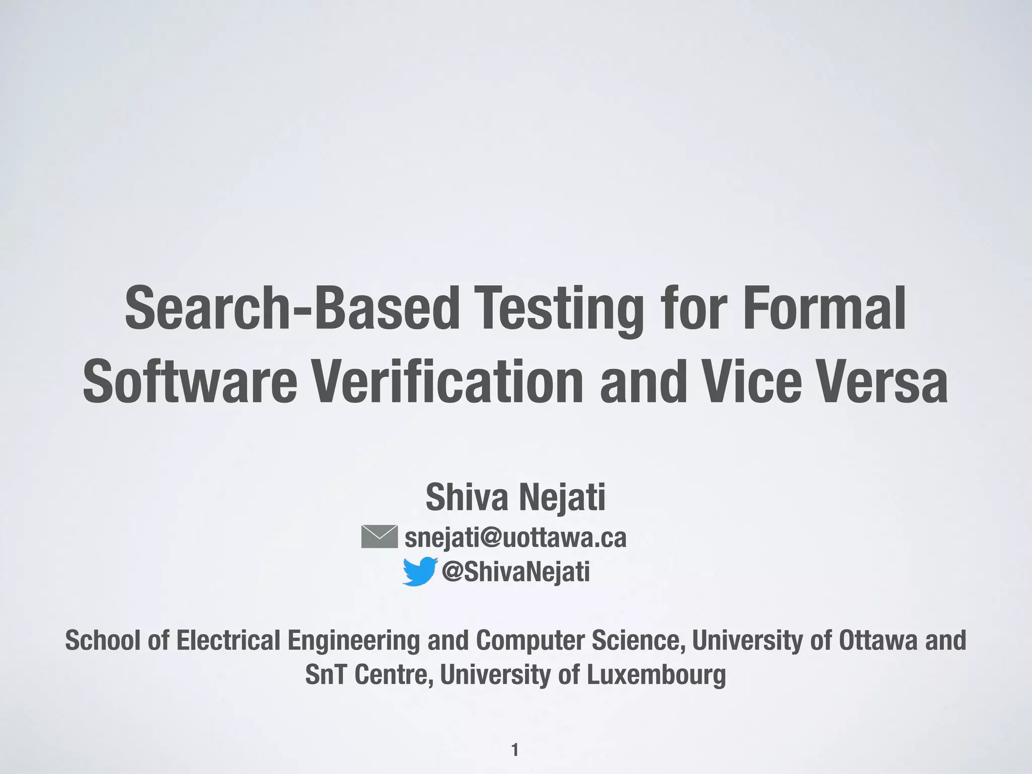 Search-Based Testing for Formal
Software Veriﬁcation and Vice Versa
Shiva Nejati
snejati@uottawa.ca
@ShivaNejati
School of Electrical Engineering and Computer Science, University of Ottawa and
SnT Centre, University of Luxembourg
1
 