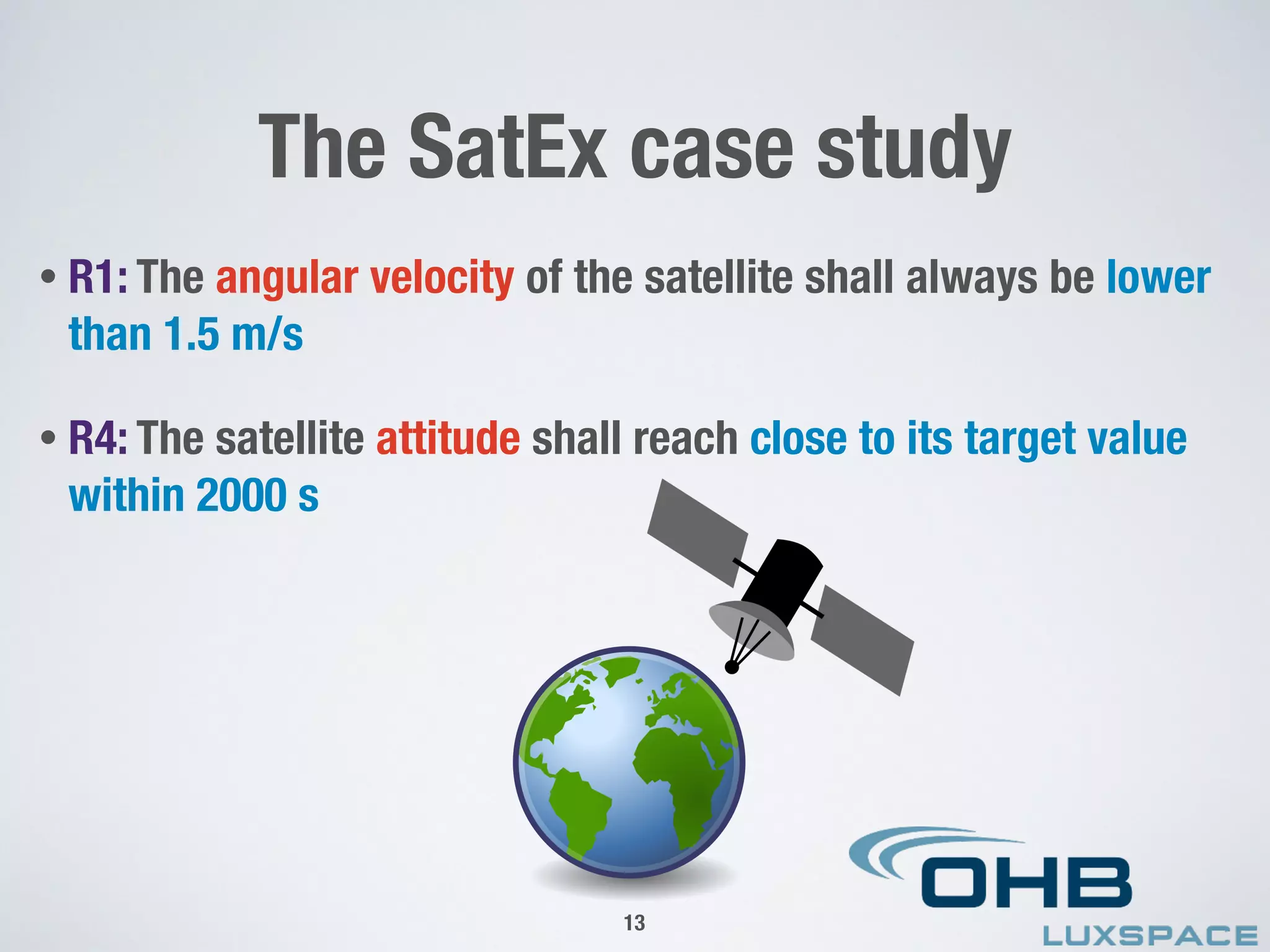 • R1: The angular velocity of the satellite shall always be lower
than 1.5 m/s
• R4: The satellite attitude shall reach close to its target value
within 2000 s
The SatEx case study
13
 