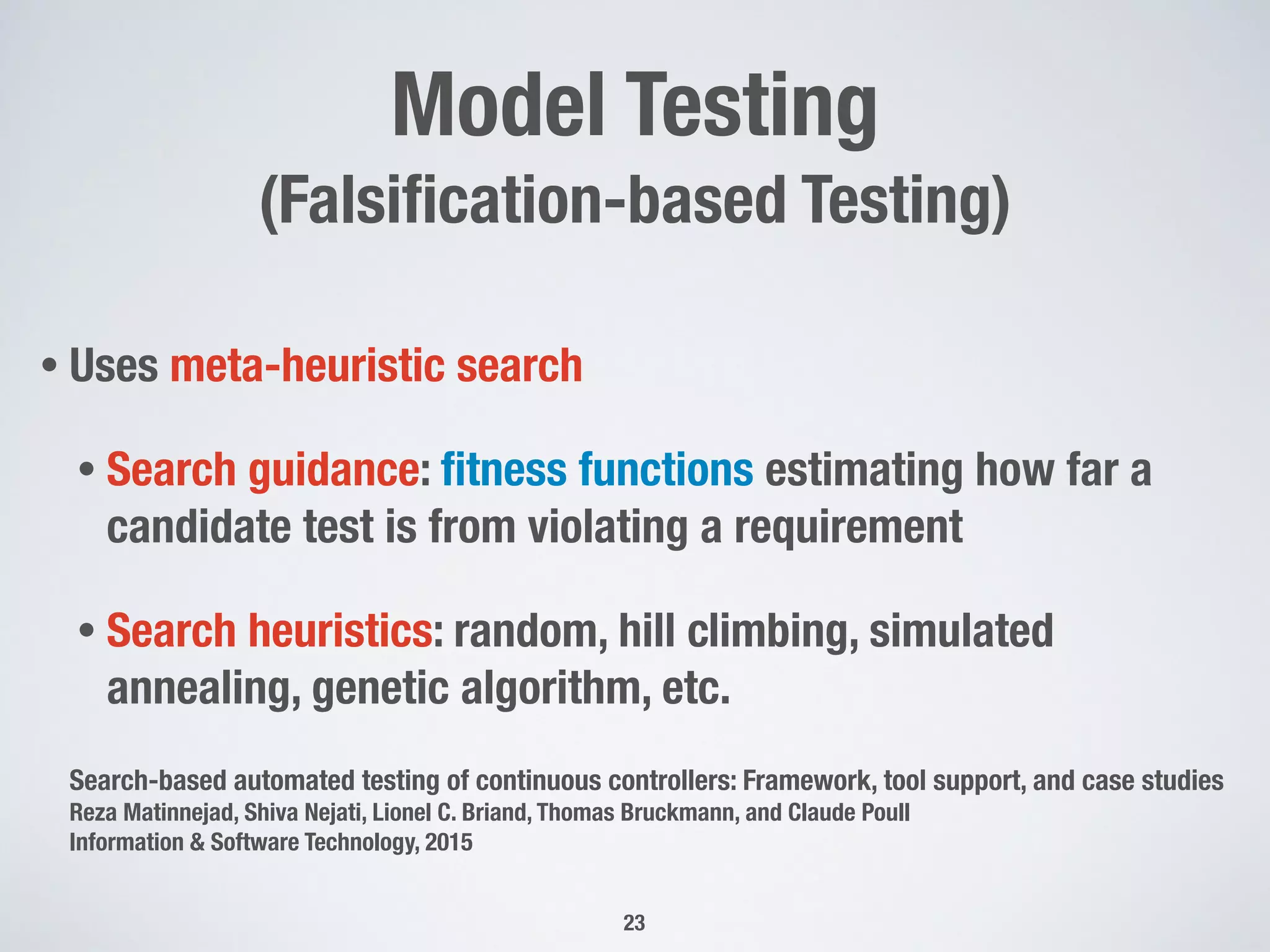 Model Testing
(Falsiﬁcation-based Testing)
• Uses meta-heuristic search
• Search guidance: ﬁtness functions estimating how far a
candidate test is from violating a requirement
• Search heuristics: random, hill climbing, simulated
annealing, genetic algorithm, etc.
Search-based automated testing of continuous controllers: Framework, tool support, and case studies
Reza Matinnejad, Shiva Nejati, Lionel C. Briand, Thomas Bruckmann, and Claude Poull
Information & Software Technology, 2015
23
 