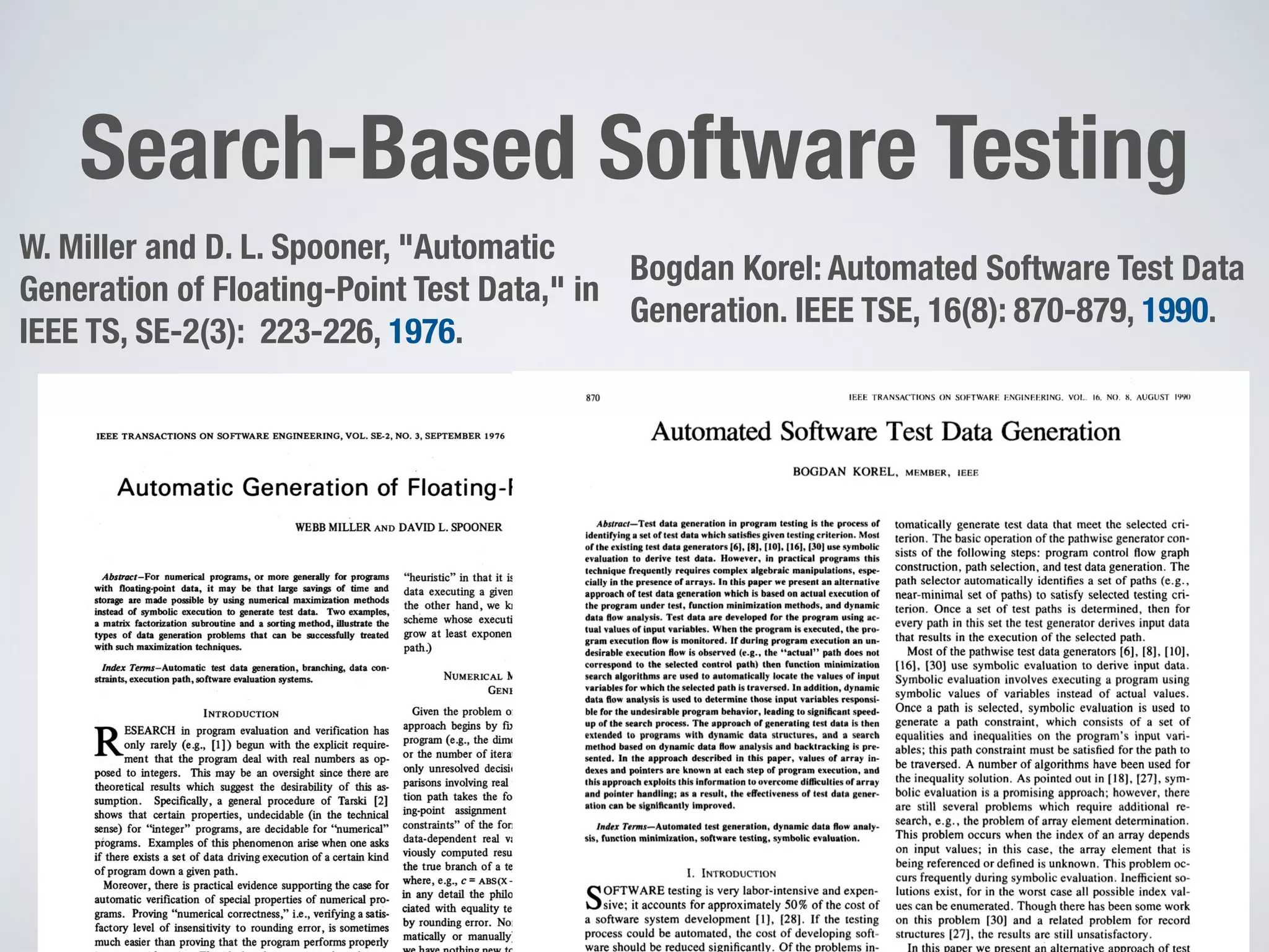 Search-Based Software Testing
2
W. Miller and D. L. Spooner, "Automatic
Generation of Floating-Point Test Data," in
IEEE TS, SE-2(3): 223-226, 1976.
Bogdan Korel: Automated Software Test Data
Generation. IEEE TSE, 16(8): 870-879, 1990.
 