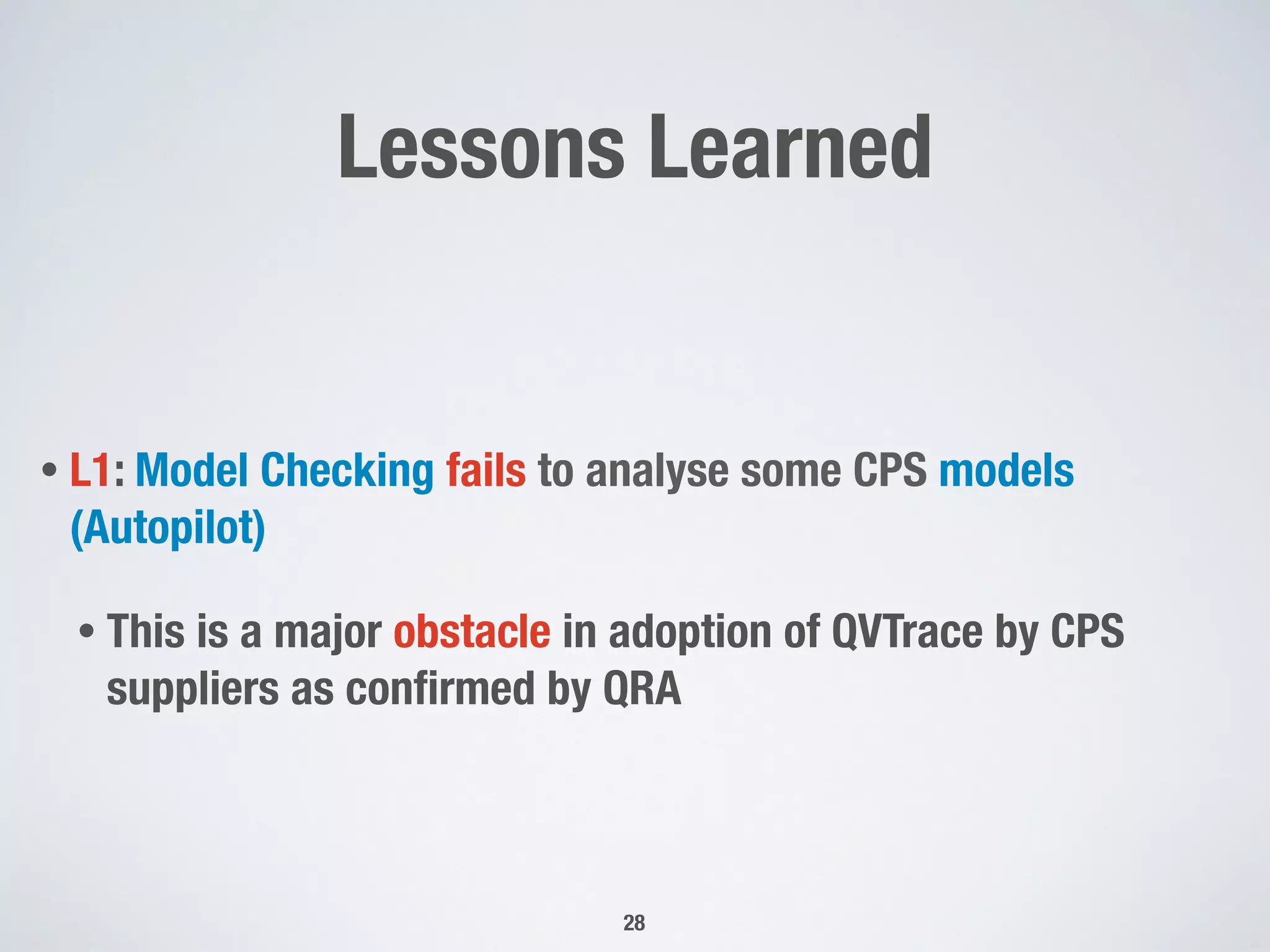 Lessons Learned
• L1: Model Checking fails to analyse some CPS models
(Autopilot)
• This is a major obstacle in adoption of QVTrace by CPS
suppliers as conﬁrmed by QRA
28
 