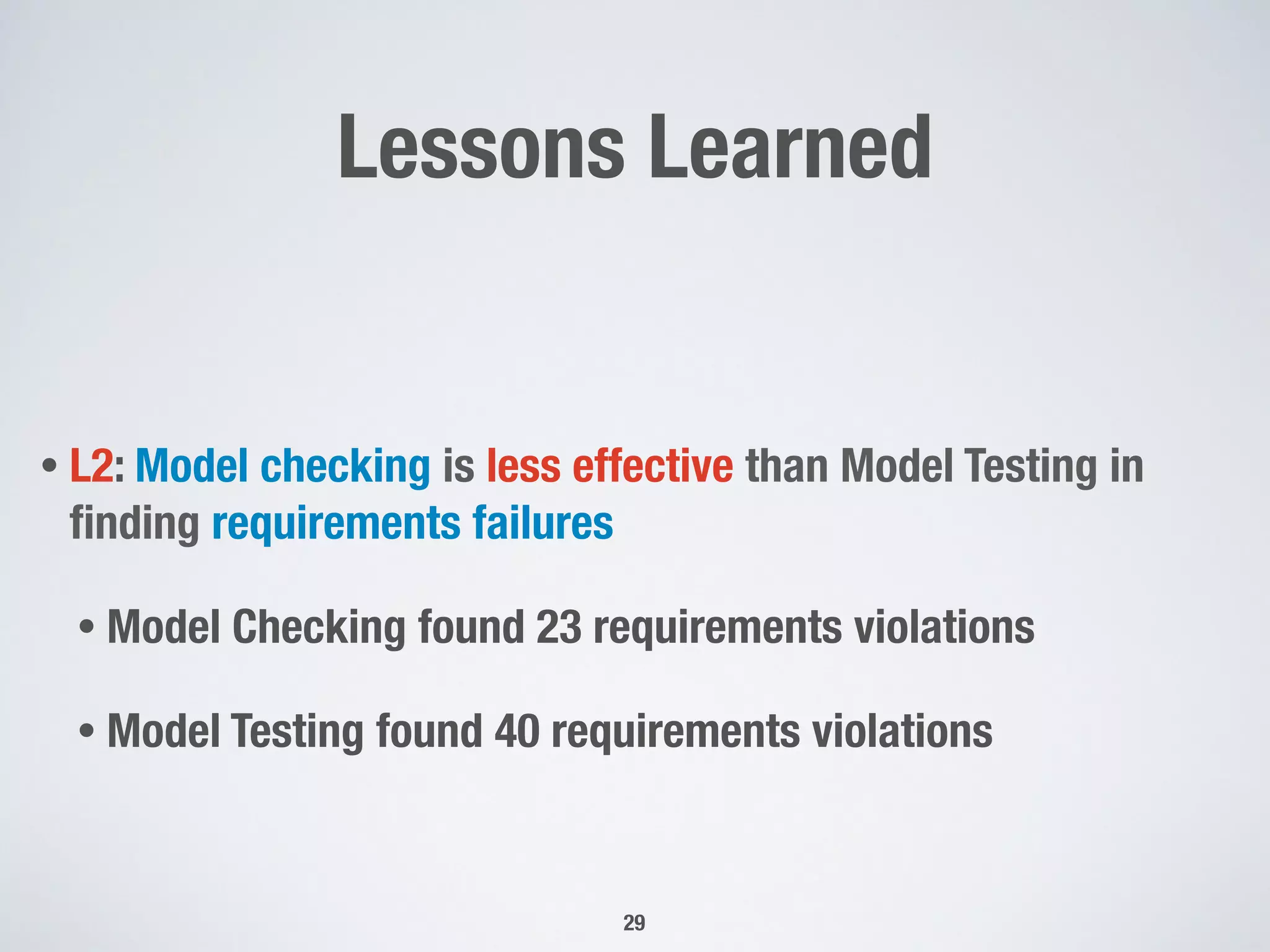 Lessons Learned
• L2: Model checking is less effective than Model Testing in
ﬁnding requirements failures
• Model Checking found 23 requirements violations
• Model Testing found 40 requirements violations
29
 