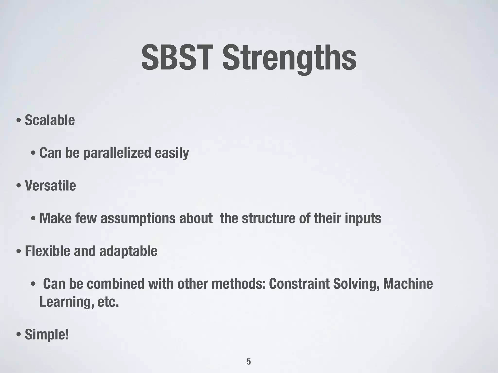 SBST Strengths
• Scalable
• Can be parallelized easily
• Versatile
• Make few assumptions about the structure of their inputs
• Flexible and adaptable
• Can be combined with other methods: Constraint Solving, Machine
Learning, etc.
• Simple!
5
 