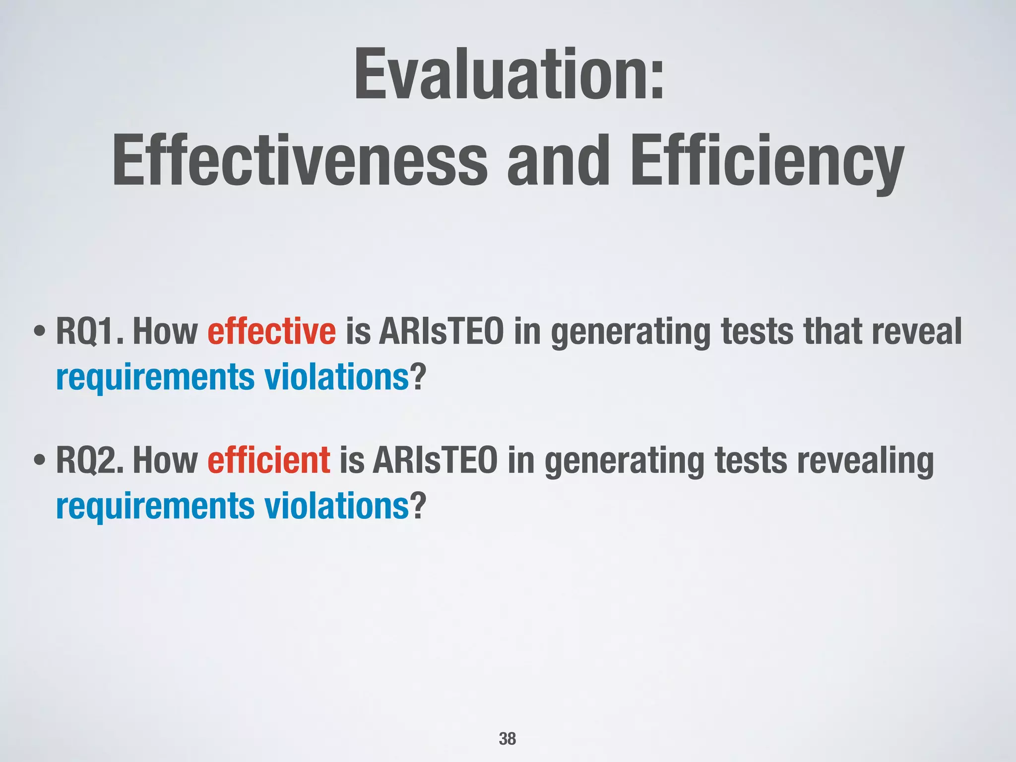 Evaluation:
Effectiveness and Efﬁciency
• RQ1. How effective is ARIsTEO in generating tests that reveal
requirements violations?
• RQ2. How efﬁcient is ARIsTEO in generating tests revealing
requirements violations?
38
 