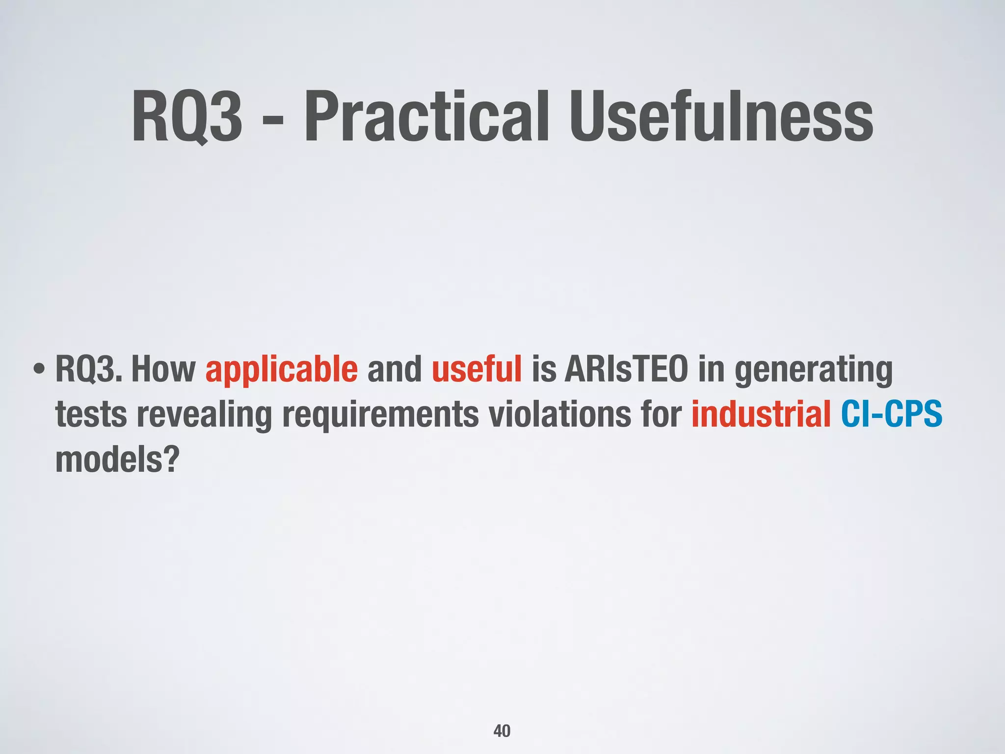 RQ3 - Practical Usefulness
• RQ3. How applicable and useful is ARIsTEO in generating
tests revealing requirements violations for industrial CI-CPS
models?
40
 