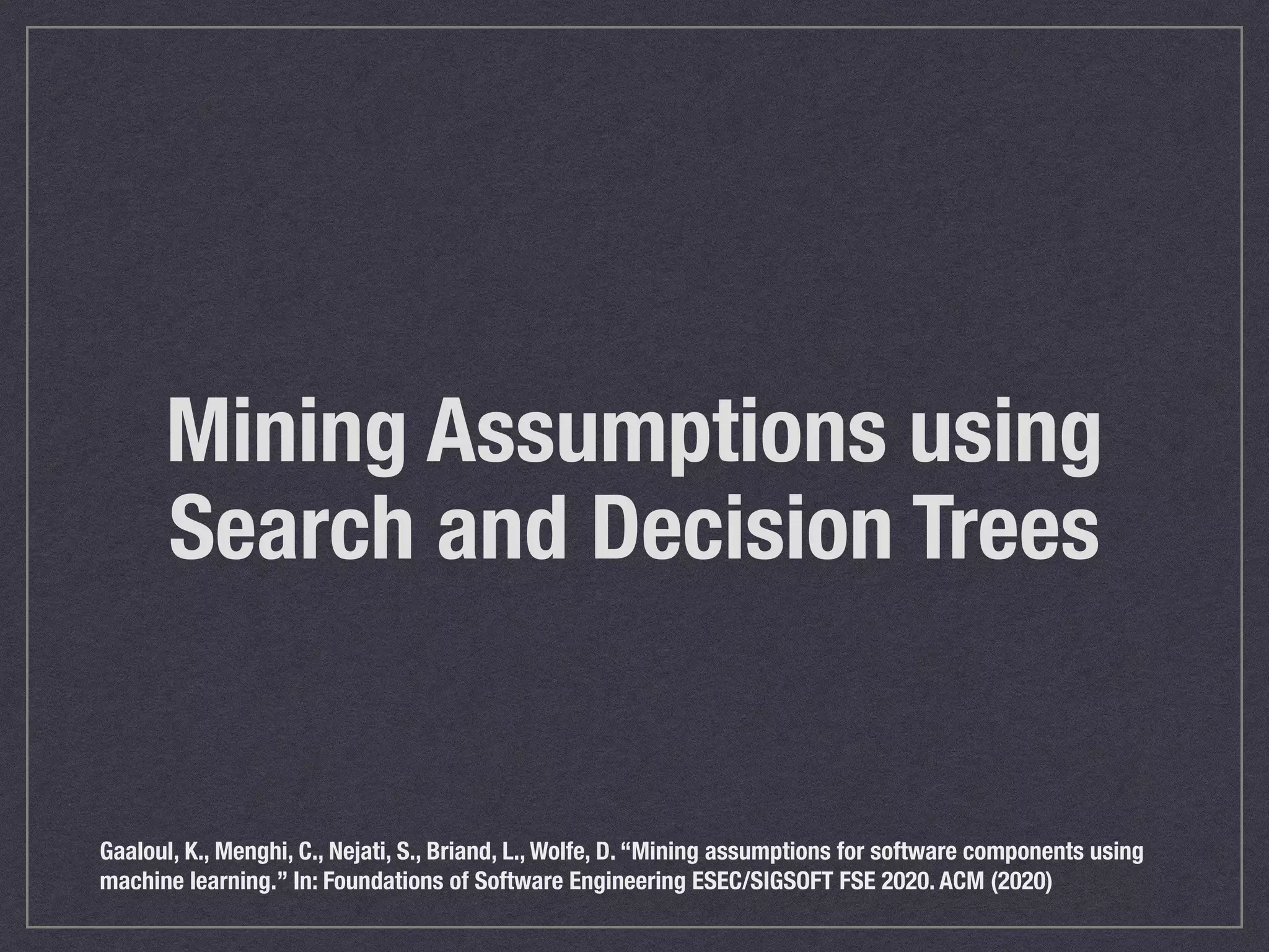 Mining Assumptions using
Search and Decision Trees
Gaaloul, K., Menghi, C., Nejati, S., Briand, L., Wolfe, D. “Mining assumptions for software components using
machine learning.” In: Foundations of Software Engineering ESEC/SIGSOFT FSE 2020. ACM (2020)
 