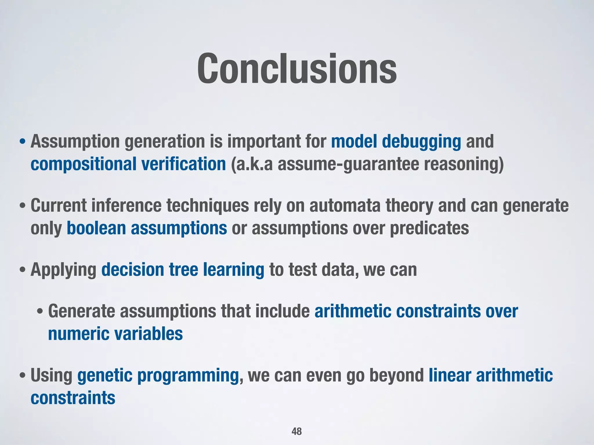 Conclusions
• Assumption generation is important for model debugging and
compositional veriﬁcation (a.k.a assume-guarantee reasoning)
• Current inference techniques rely on automata theory and can generate
only boolean assumptions or assumptions over predicates
• Applying decision tree learning to test data, we can
• Generate assumptions that include arithmetic constraints over
numeric variables
• Using genetic programming, we can even go beyond linear arithmetic
constraints
48
 