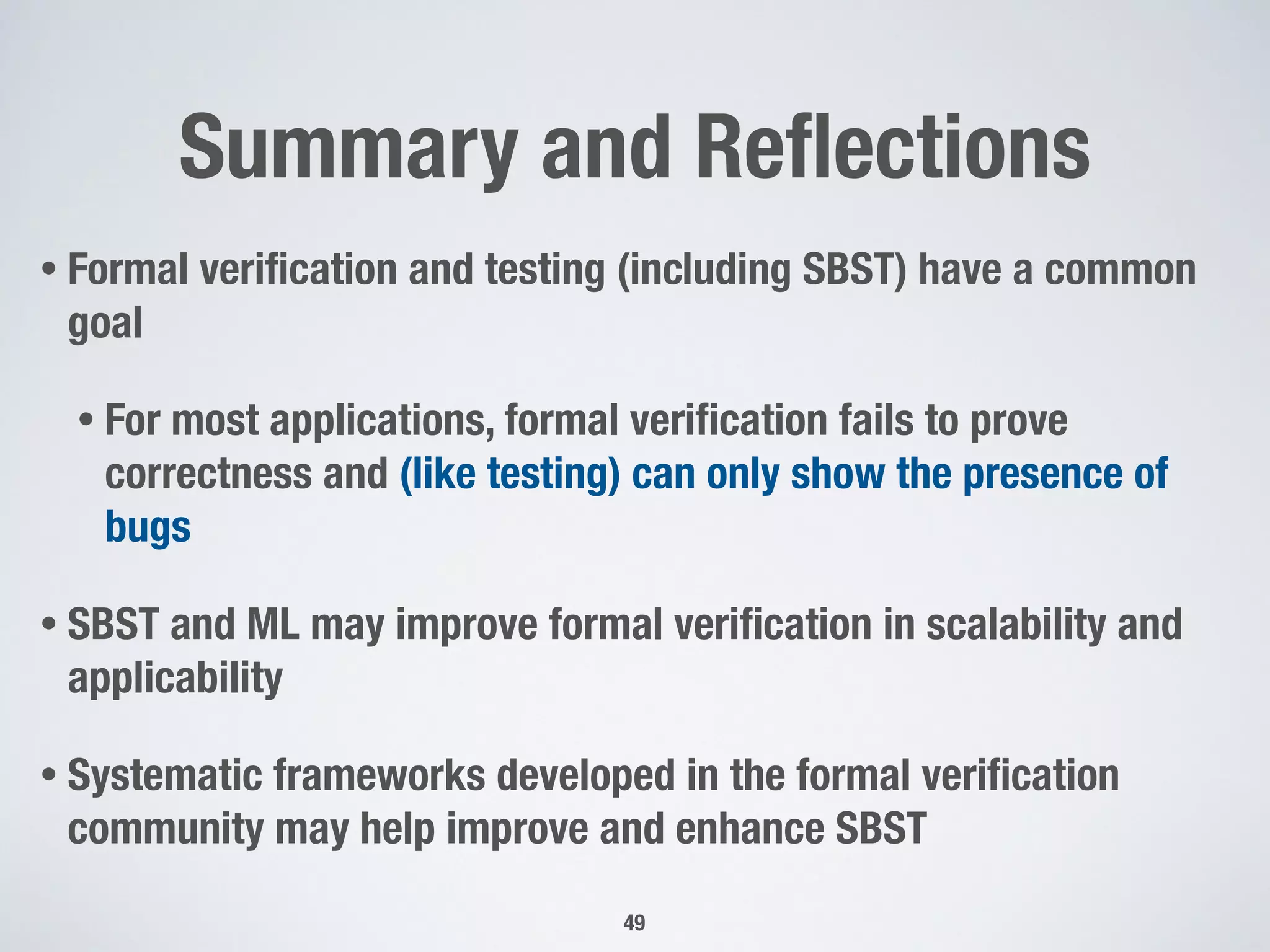 Summary and Reﬂections
• Formal veriﬁcation and testing (including SBST) have a common
goal
• For most applications, formal veriﬁcation fails to prove
correctness and (like testing) can only show the presence of
bugs
• SBST and ML may improve formal veriﬁcation in scalability and
applicability
• Systematic frameworks developed in the formal veriﬁcation
community may help improve and enhance SBST
49
 