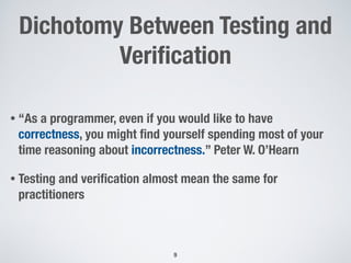 Dichotomy Between Testing and
Veriﬁcation
• “As a programmer, even if you would like to have
correctness, you might ﬁnd yourself spending most of your
time reasoning about incorrectness.” Peter W. O’Hearn
• Testing and veriﬁcation almost mean the same for
practitioners
9
 