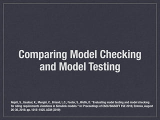 Comparing Model Checking
and Model Testing
Nejati, S., Gaaloul, K., Menghi, C., Briand, L.C., Foster, S., Wolfe, D. “Evaluating model testing and model checking
for nding requirements violations in Simulink models.” In: Proceedings of ESEC/SIGSOFT FSE 2019, Estonia, August
26-30, 2019. pp. 1015–1025. ACM (2019)
 