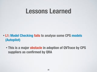 Lessons Learned
• L1: Model Checking fails to analyse some CPS models
(Autopilot)
• This is a major obstacle in adoption of QVTrace by CPS
suppliers as conﬁrmed by QRA
28
 
