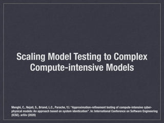 Scaling Model Testing to Complex
Compute-intensive Models
Menghi, C., Nejati, S., Briand, L.C., Parache, Y.I. “Approximation-reﬁnement testing of compute-intensive cyber-
physical models: An approach based on system identication”. In: International Conference on Software Engineering
(ICSE). arXiv (2020)
 