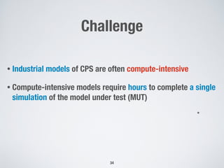 Challenge
• Industrial models of CPS are often compute-intensive
• Compute-intensive models require hours to complete a single
simulation of the model under test (MUT)
34
*
 