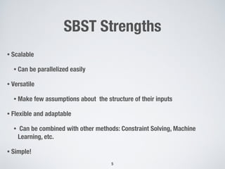 SBST Strengths
• Scalable
• Can be parallelized easily
• Versatile
• Make few assumptions about the structure of their inputs
• Flexible and adaptable
• Can be combined with other methods: Constraint Solving, Machine
Learning, etc.
• Simple!
5
 