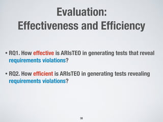 Evaluation:
Effectiveness and Efﬁciency
• RQ1. How effective is ARIsTEO in generating tests that reveal
requirements violations?
• RQ2. How efﬁcient is ARIsTEO in generating tests revealing
requirements violations?
38
 