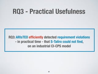 RQ3 - Practical Usefulness
41
RQ3: ARIsTEO efﬁciently detected requirement violations
- in practical time - that S-Taliro could not ﬁnd,
on an industrial CI-CPS model
 