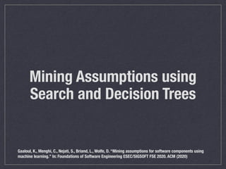 Mining Assumptions using
Search and Decision Trees
Gaaloul, K., Menghi, C., Nejati, S., Briand, L., Wolfe, D. “Mining assumptions for software components using
machine learning.” In: Foundations of Software Engineering ESEC/SIGSOFT FSE 2020. ACM (2020)
 