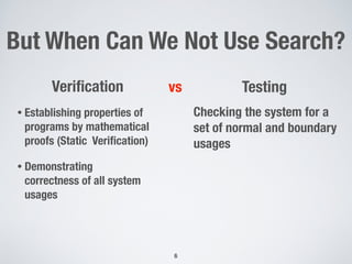 But When Can We Not Use Search?
6
Veriﬁcation
• Establishing properties of
programs by mathematical
proofs (Static Veriﬁcation)
• Demonstrating
correctness of all system
usages
Testingvs
Checking the system for a
set of normal and boundary
usages
 