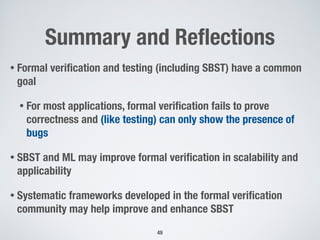 Summary and Reﬂections
• Formal veriﬁcation and testing (including SBST) have a common
goal
• For most applications, formal veriﬁcation fails to prove
correctness and (like testing) can only show the presence of
bugs
• SBST and ML may improve formal veriﬁcation in scalability and
applicability
• Systematic frameworks developed in the formal veriﬁcation
community may help improve and enhance SBST
49
 