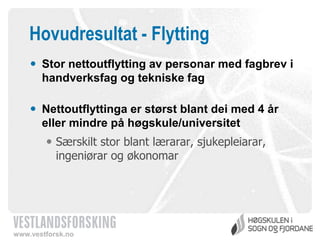 Hovudresultat - Flytting
 Stor nettoutflytting av personar med fagbrev i
handverksfag og tekniske fag
 Nettoutflyttinga er størst blant dei med 4 år
eller mindre på høgskule/universitet
 Særskilt stor blant lærarar, sjukepleiarar,
ingeniørar og økonomar

www.vestforsk.no

 